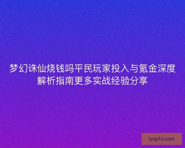 梦幻诛仙烧钱吗平民玩家投入与氪金深度解析指南更多实战经验分享