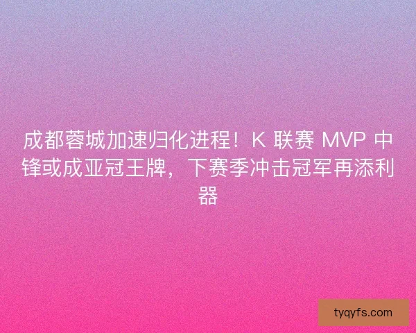 成都蓉城加速归化进程！K 联赛 MVP 中锋或成亚冠王牌，下赛季冲击冠军再添利器