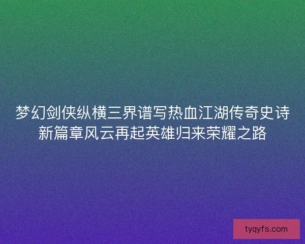 梦幻剑侠纵横三界谱写热血江湖传奇史诗新篇章风云再起英雄归来荣耀之路
