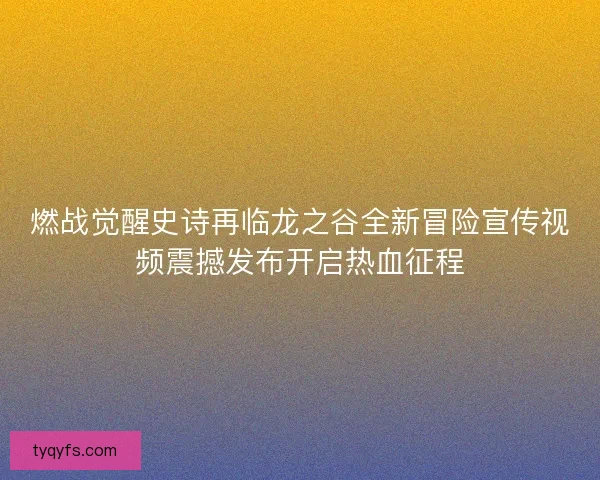 燃战觉醒史诗再临龙之谷全新冒险宣传视频震撼发布开启热血征程