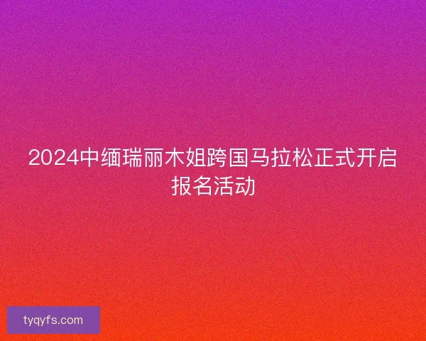 2024中缅瑞丽木姐跨国马拉松正式开启报名活动