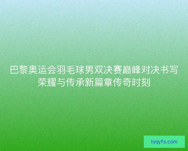 巴黎奥运会羽毛球男双决赛巅峰对决书写荣耀与传承新篇章传奇时刻