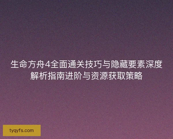 生命方舟4全面通关技巧与隐藏要素深度解析指南进阶与资源获取策略