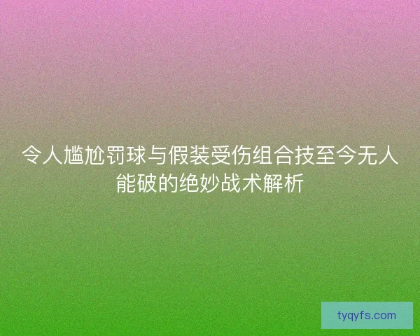 令人尴尬罚球与假装受伤组合技至今无人能破的绝妙战术解析