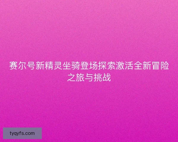 赛尔号新精灵坐骑登场探索激活全新冒险之旅与挑战