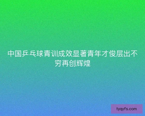 中国乒乓球青训成效显著青年才俊层出不穷再创辉煌