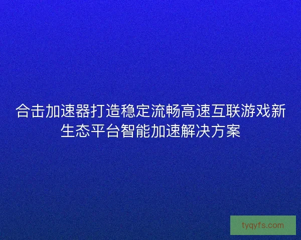 合击加速器打造稳定流畅高速互联游戏新生态平台智能加速解决方案