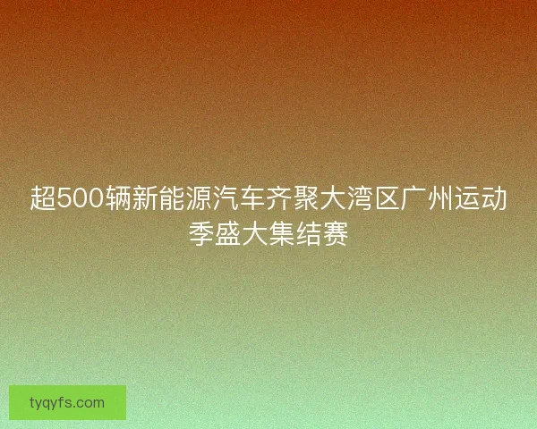超500辆新能源汽车齐聚大湾区广州运动季盛大集结赛