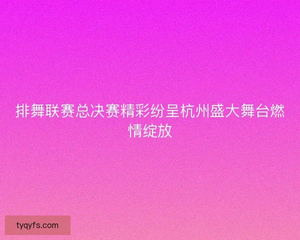 排舞联赛总决赛精彩纷呈杭州盛大舞台燃情绽放