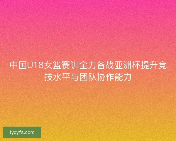 中国U18女篮赛训全力备战亚洲杯提升竞技水平与团队协作能力