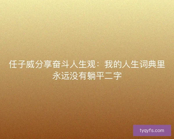 任子威分享奋斗人生观：我的人生词典里永远没有躺平二字