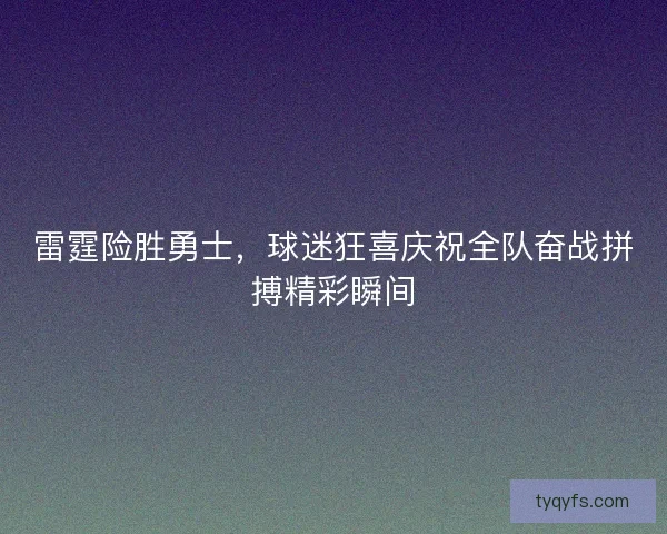 雷霆险胜勇士，球迷狂喜庆祝全队奋战拼搏精彩瞬间