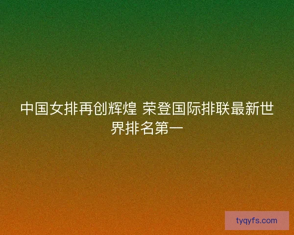 中国女排再创辉煌 荣登国际排联最新世界排名第一